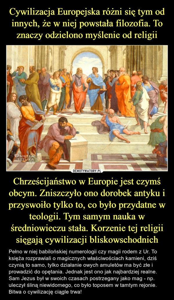 
    Cywilizacja Europejska różni się tym od innych, że w niej powstała filozofia. To znaczy odzielono myślenie od religii Chrześcijaństwo w Europie jest czymś obcym. Zniszczyło ono dorobek antyku i przyswoiło tylko to, co było przydatne w teologii. Tym samym nauka w średniowieczu stała. Korzenie tej religii sięgają cywilizacji bliskowschodnich