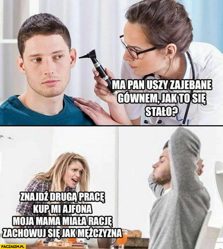 
    Ma pan uszy zawalone gównem, jak to się stało? Dziewczyna żona znajdź drugą pracę, kup mi ajfona, moja mama miała racje zachowuj się jak mężczyzna