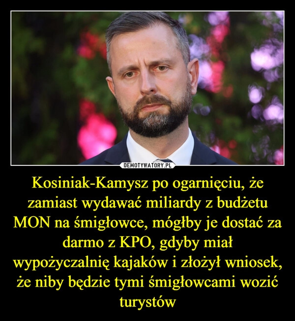 
    Kosiniak-Kamysz po ogarnięciu, że zamiast wydawać miliardy z budżetu MON na śmigłowce, mógłby je dostać za darmo z KPO, gdyby miał wypożyczalnię kajaków i złożył wniosek, że niby będzie tymi śmigłowcami wozić turystów
