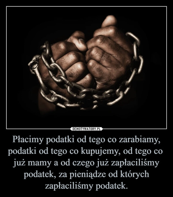 
    Płacimy podatki od tego co zarabiamy, podatki od tego co kupujemy, od tego co  już mamy a od czego już zapłaciliśmy podatek, za pieniądze od których zapłaciliśmy podatek.