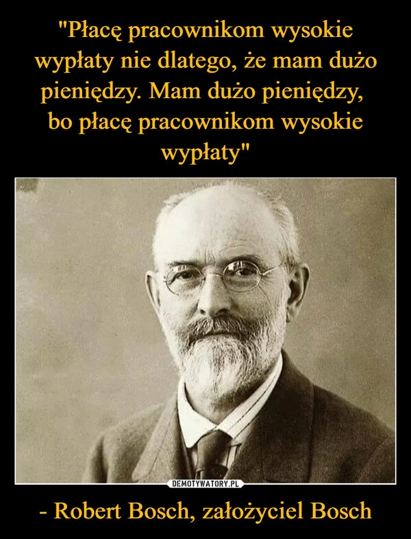 
    "Płacę pracownikom wysokie wypłaty nie dlatego, że mam dużo pieniędzy. Mam dużo pieniędzy, 
bo płacę pracownikom wysokie wypłaty" - Robert Bosch, założyciel Bosch