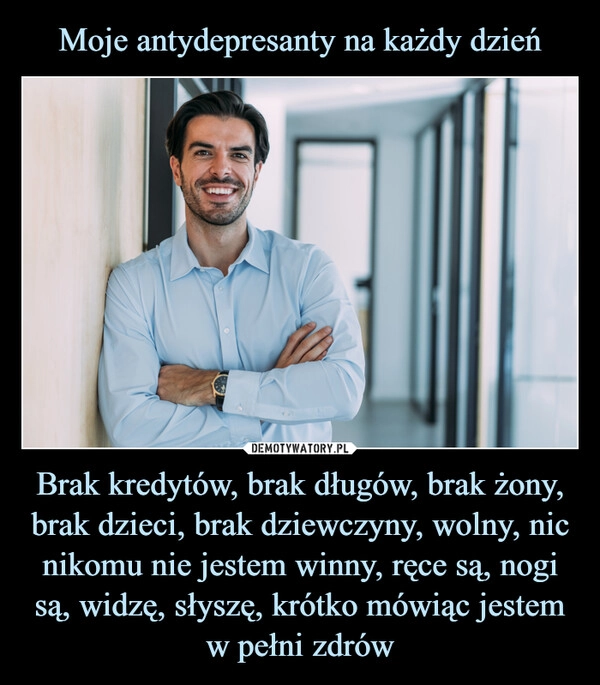 
    Moje antydepresanty na każdy dzień Brak kredytów, brak długów, brak żony, brak dzieci, brak dziewczyny, wolny, nic nikomu nie jestem winny, ręce są, nogi są, widzę, słyszę, krótko mówiąc jestem w pełni zdrów