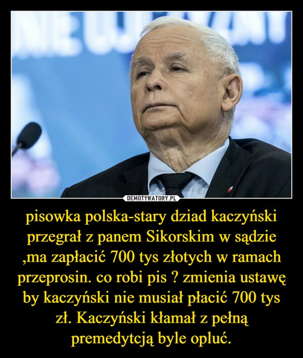 
    pisowka polska-stary dziad kaczyński przegrał z panem Sikorskim w sądzie ,ma zapłacić 700 tys złotych w ramach przeprosin. co robi pis ? zmienia ustawę by kaczyński nie musiał płacić 700 tys zł. Kaczyński kłamał z pełną premedytcją byle opluć. 