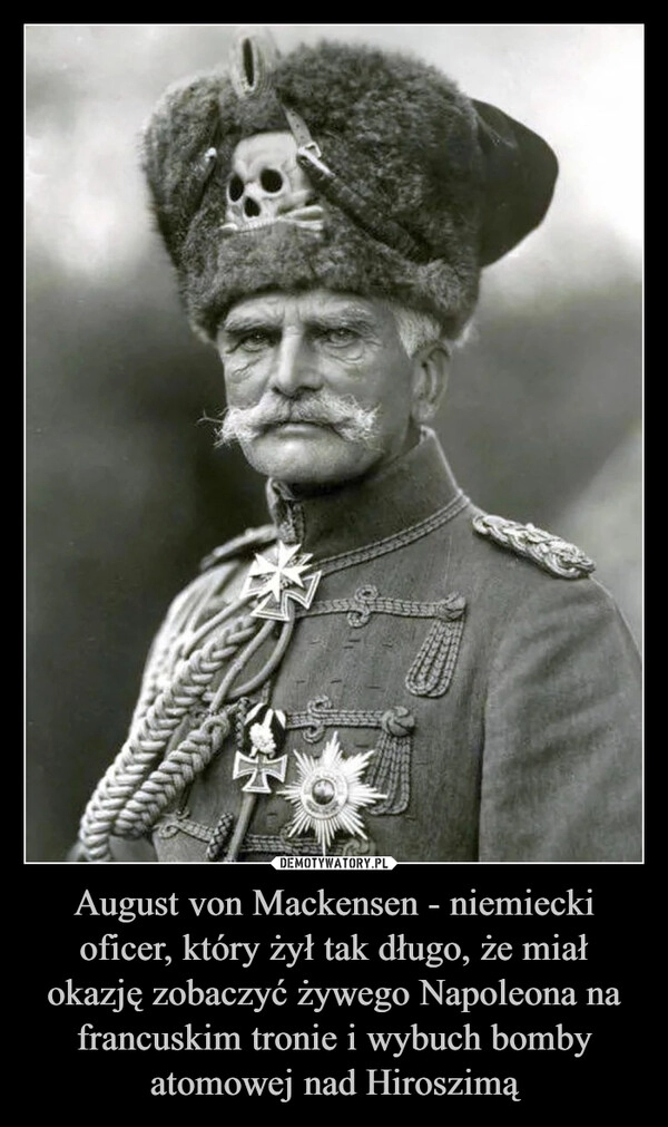 
    August von Mackensen - niemiecki oficer, który żył tak długo, że miał okazję zobaczyć żywego Napoleona na francuskim tronie i wybuch bomby atomowej nad Hiroszimą