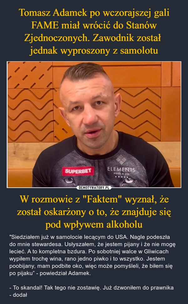 
    Tomasz Adamek po wczorajszej gali FAME miał wrócić do Stanów Zjednoczonych. Zawodnik został 
jednak wyproszony z samolotu W rozmowie z "Faktem" wyznał, że został oskarżony o to, że znajduje się pod wpływem alkoholu