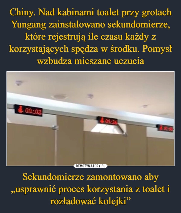 
    Chiny. Nad kabinami toalet przy grotach Yungang zainstalowano sekundomierze, które rejestrują ile czasu każdy z korzystających spędza w środku. Pomysł wzbudza mieszane uczucia Sekundomierze zamontowano aby „usprawnić proces korzystania z toalet i rozładować kolejki”