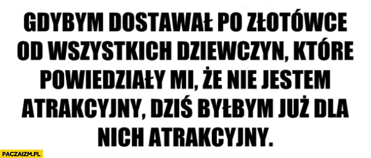 
    Gdybym dostał po złotówce od wszystkich dziewczyn dla których nie jestem atrakcyjny byłbym dla nich atrakcyjny