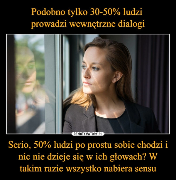 
    Podobno tylko 30-50% ludzi 
prowadzi wewnętrzne dialogi Serio, 50% ludzi po prostu sobie chodzi i nic nie dzieje się w ich głowach? W takim razie wszystko nabiera sensu