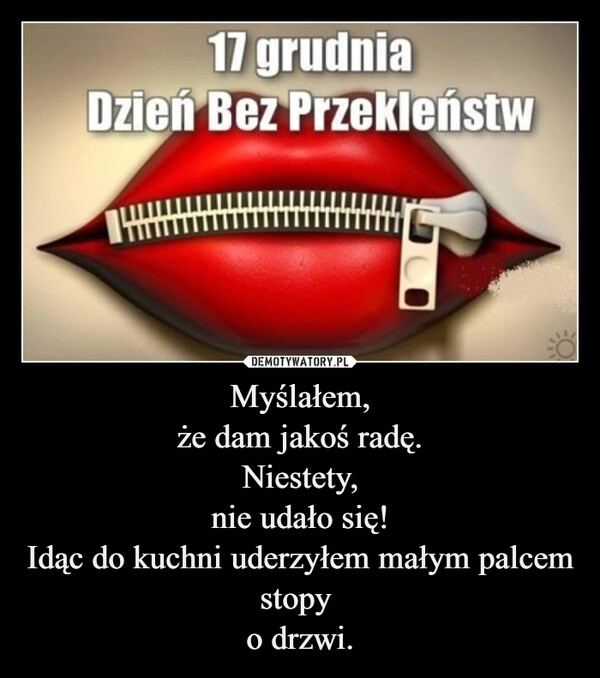 
    Myślałem,
że dam jakoś radę.
Niestety,
nie udało się!
Idąc do kuchni uderzyłem małym palcem stopy 
o drzwi.