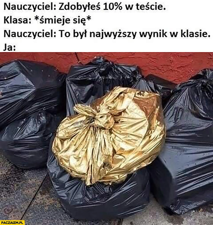 
    Nauczyciel: zdobyłeś 10 procent w teście, klasa: śmieje się, nauczyciel: to był najwyższy wynik w klasie, ja: złoty worek na śmieci