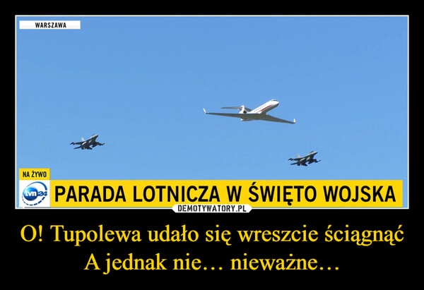 
    O! Tupolewa udało się wreszcie ściągnąć
A jednak nie… nieważne…