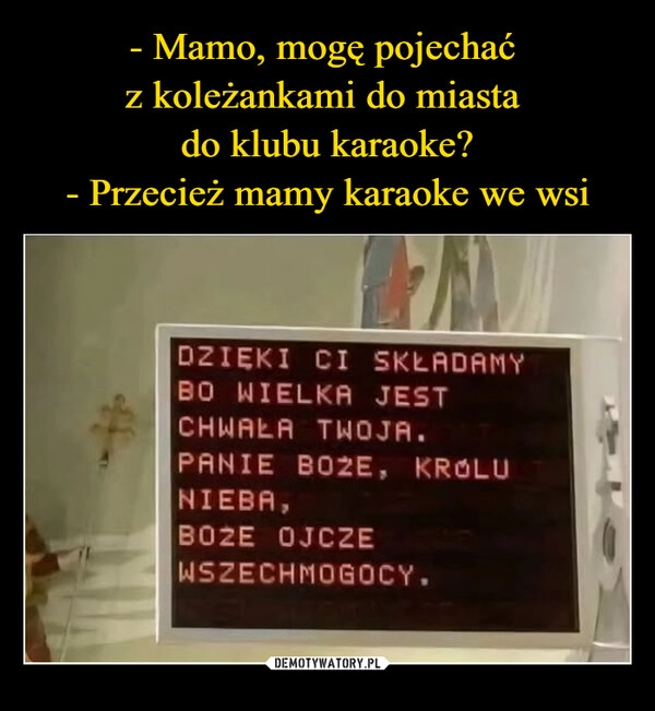 
    - Mamo, mogę pojechać 
z koleżankami do miasta 
do klubu karaoke?
- Przecież mamy karaoke we wsi