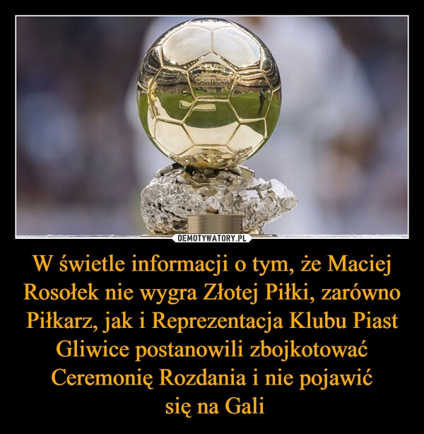 
    W świetle informacji o tym, że Maciej Rosołek nie wygra Złotej Piłki, zarówno Piłkarz, jak i Reprezentacja Klubu Piast Gliwice postanowili zbojkotować Ceremonię Rozdania i nie pojawić
 się na Gali