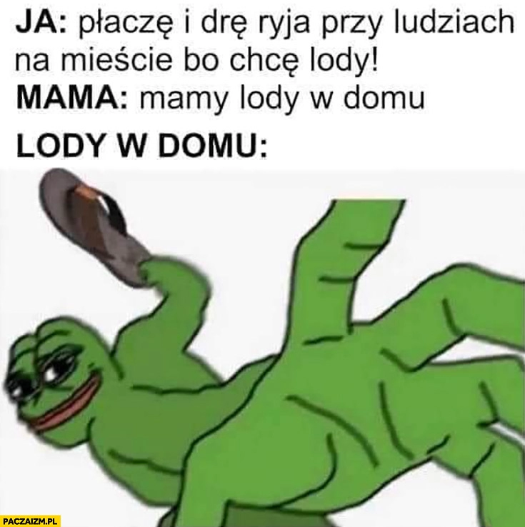 
    Ja: płacze i drę ryja przy ludziach na mieście bo chcę lody, mama: mamy lody w domu, lody w domu: lanie manto żaba Pepe