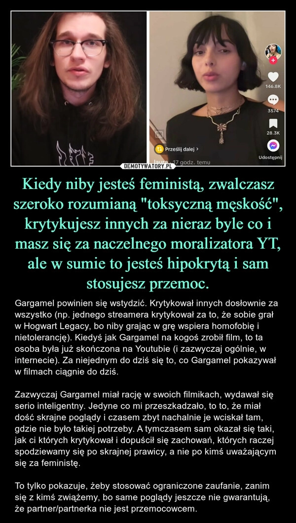 
    Kiedy niby jesteś feministą, zwalczasz szeroko rozumianą "toksyczną męskość", krytykujesz innych za nieraz byle co i masz się za naczelnego moralizatora YT, ale w sumie to jesteś hipokrytą i sam stosujesz przemoc.