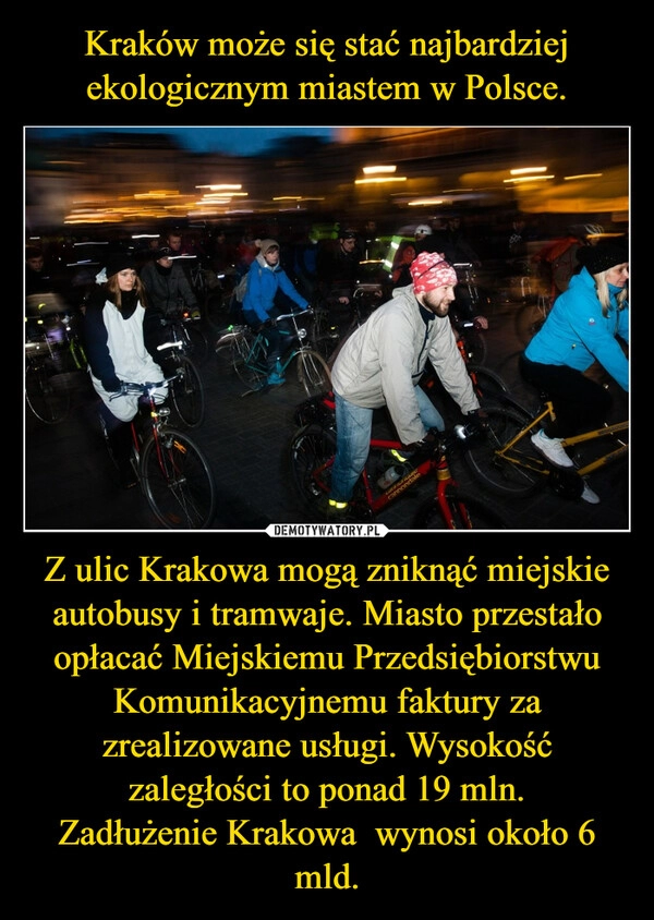 
    Kraków może się stać najbardziej ekologicznym miastem w Polsce. Z ulic Krakowa mogą zniknąć miejskie autobusy i tramwaje. Miasto przestało opłacać Miejskiemu Przedsiębiorstwu Komunikacyjnemu faktury za zrealizowane usługi. Wysokość zaległości to ponad 19 mln.
Zadłużenie Krakowa  wynosi około 6 mld.