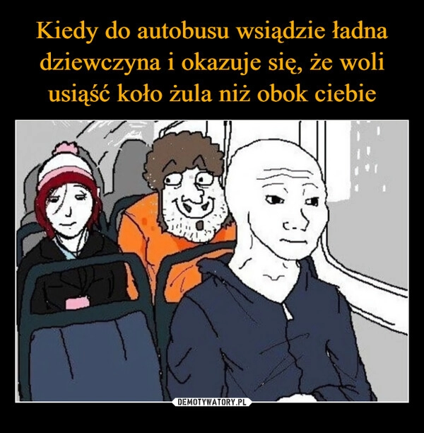 
    Kiedy do autobusu wsiądzie ładna dziewczyna i okazuje się, że woli usiąść koło żula niż obok ciebie