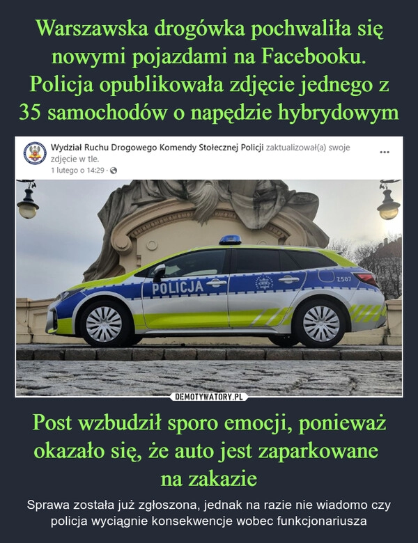 
    Warszawska drogówka pochwaliła się nowymi pojazdami na Facebooku. Policja opublikowała zdjęcie jednego z 35 samochodów o napędzie hybrydowym Post wzbudził sporo emocji, ponieważ okazało się, że auto jest zaparkowane
na zakazie 