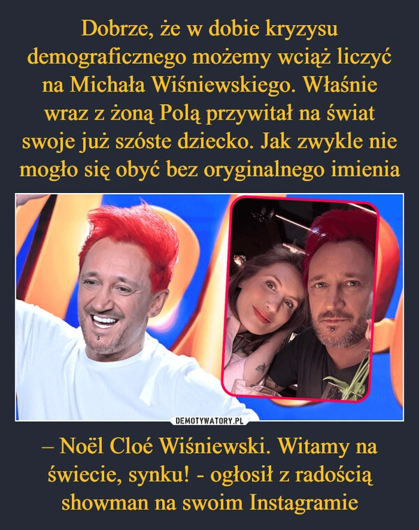 
    Dobrze, że w dobie kryzysu demograficznego możemy wciąż liczyć na Michała Wiśniewskiego. Właśnie wraz z żoną Polą przywitał na świat swoje już szóste dziecko. Jak zwykle nie mogło się obyć bez oryginalnego imienia – Noël Cloé Wiśniewski. Witamy na świecie, synku! - ogłosił z radością showman na swoim Instagramie