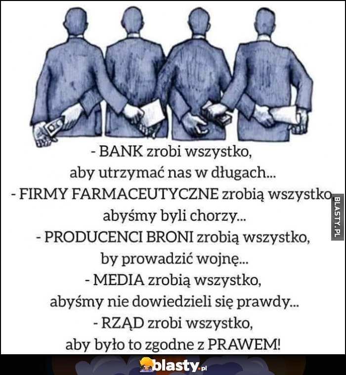 
    Bank zrobi wszystko by trzymać nas w długach, firmy farmaceutyczne żebyśmy byli chorzy, media żebyśmy nie poznali prawdy, rząd aby to było zgodne z prawem