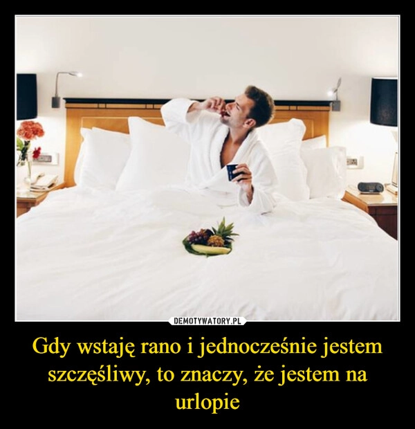 
    Gdy wstaję rano i jednocześnie jestem szczęśliwy, to znaczy, że jestem na urlopie