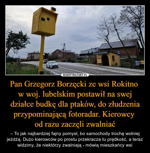 
    Pan Grzegorz Borzęcki ze wsi Rokitno 
w woj. lubelskim postawił na swej działce budkę dla ptaków, do złudzenia przypominającą fotoradar. Kierowcy 
od razu zaczęli zwalniać