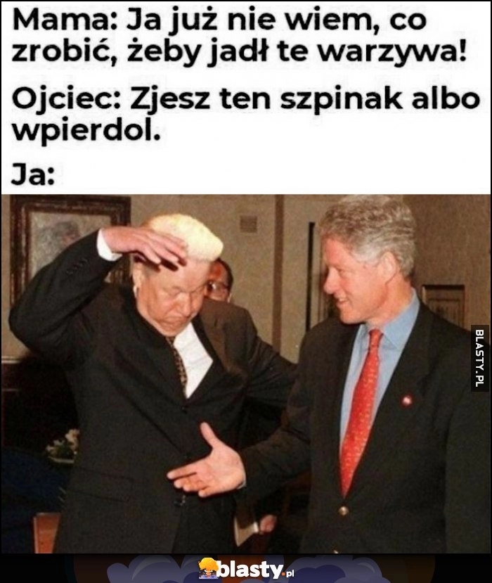 
    Mama: ja już nie wiem co zrobić, żeby jadł te warzywa, ojciec: zjesz ten szpinak albo wpierdziel, ja: Jelcyn Clinton