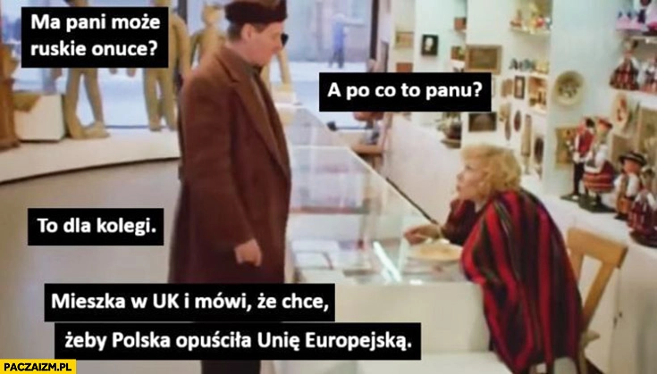 
    Ma pani ruskie onuce? A po co panu? Dla kolegi mieszka w UK i mówi, że chce żeby Polska opuściła Unię Europejską