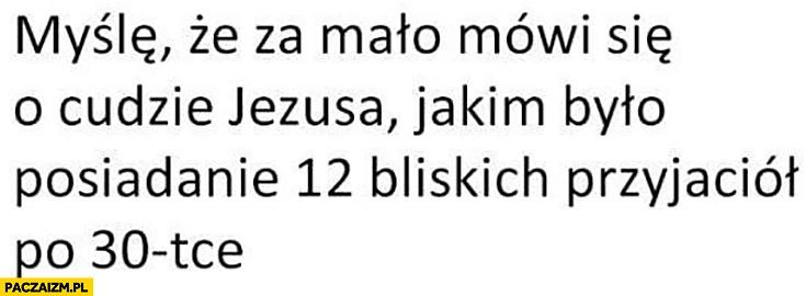 
    Myślę, że za mało mówi się o cudzie Jezusa jakim było posiadanie 12 bliskich przyjaciół po 30tce