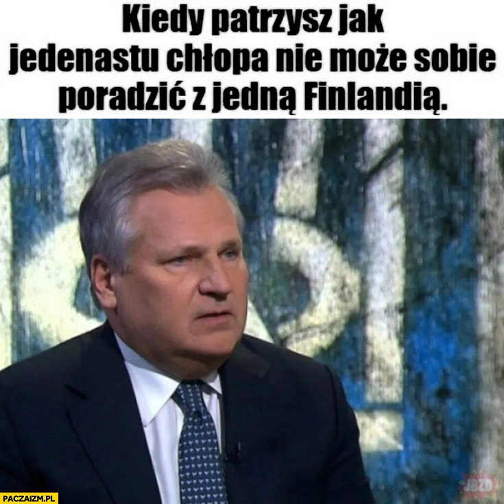 
    Kwaśniewski kiedy patrzysz jak jedenastu chłopa nie może sobie poradzić z jedna Finlandią