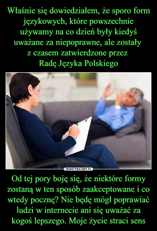 
    Właśnie się dowiedziałem, że sporo form językowych, które powszechnie używamy na co dzień były kiedyś uważane za niepoprawne, ale zostały 
z czasem zatwierdzone przez 
Radę Języka Polskiego Od tej pory boję się, że niektóre formy zostaną w ten sposób zaakceptowane i co wtedy pocznę? Nie będę mógł poprawiać ludzi w internecie ani się uważać za kogoś lepszego. Moje życie straci sens