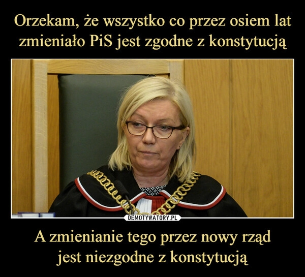 
    Orzekam, że wszystko co przez osiem lat zmieniało PiS jest zgodne z konstytucją A zmienianie tego przez nowy rząd
jest niezgodne z konstytucją