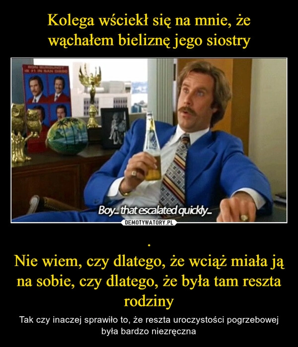 
    Kolega wściekł się na mnie, że wąchałem bieliznę jego siostry .
Nie wiem, czy dlatego, że wciąż miała ją na sobie, czy dlatego, że była tam reszta rodziny