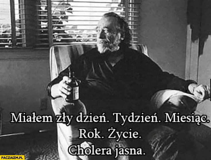 
    Miałem zły dzień, tydzień, miesiąc, rok, życie. Cholera jasna Bukowski