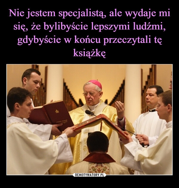 
    Nie jestem specjalistą, ale wydaje mi się, że bylibyście lepszymi ludźmi, gdybyście w końcu przeczytali tę książkę