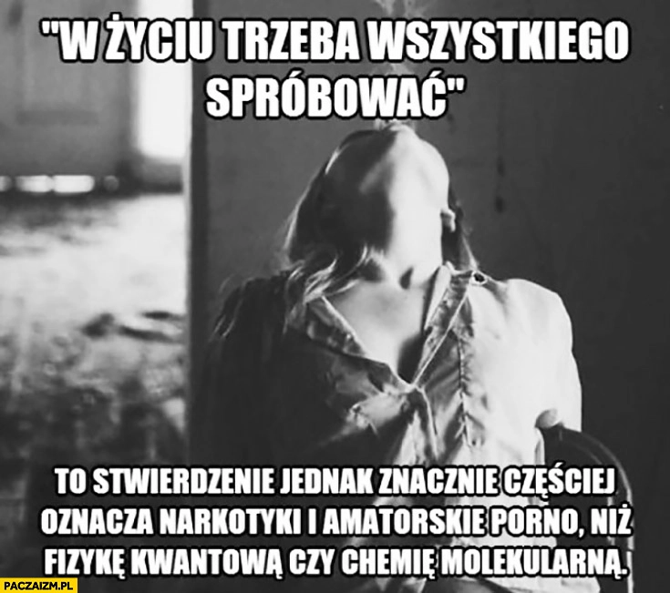 
    W życiu trzeba spróbować wszystkiego to stwierdzenie jednak znacznie częściej oznacza narkotyki niż fizykę kwantową czy chemie molekularną
