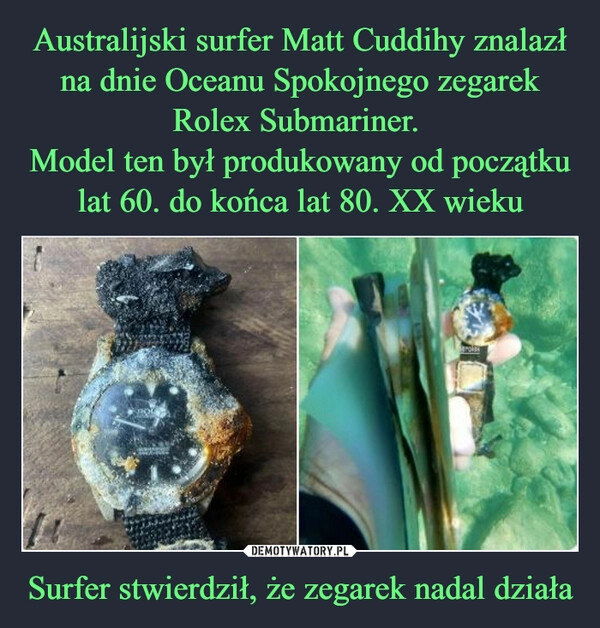 
    Australijski surfer Matt Cuddihy znalazł na dnie Oceanu Spokojnego zegarek Rolex Submariner. 
Model ten był produkowany od początku lat 60. do końca lat 80. XX wieku Surfer stwierdził, że zegarek nadal działa