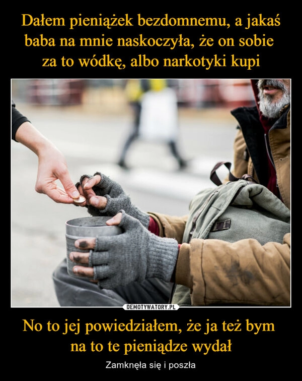 
    Dałem pieniążek bezdomnemu, a jakaś baba na mnie naskoczyła, że on sobie 
za to wódkę, albo narkotyki kupi No to jej powiedziałem, że ja też bym 
na to te pieniądze wydał