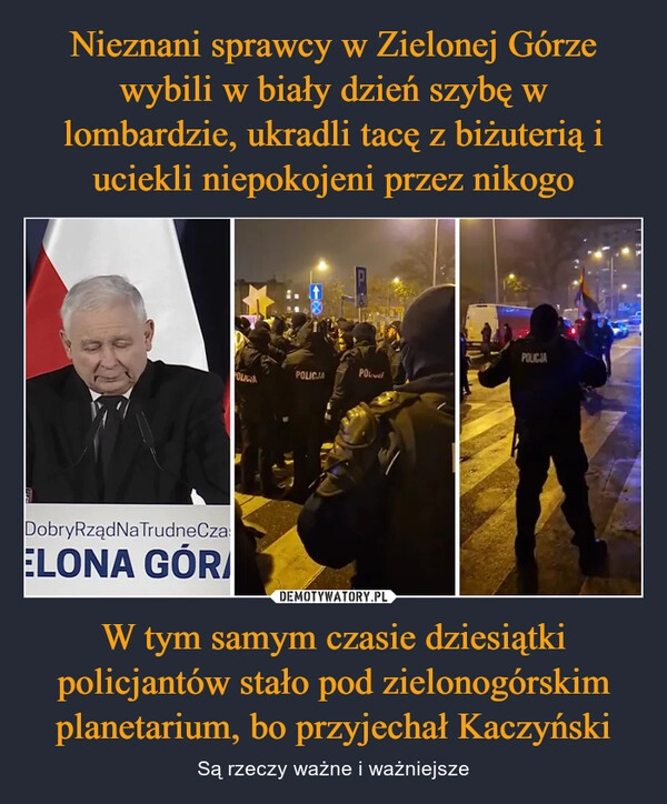 
    
Nieznani sprawcy w Zielonej Górze wybili w biały dzień szybę w lombardzie, ukradli tacę z biżuterią i uciekli niepokojeni przez nikogo W tym samym czasie dziesiątki policjantów stało pod zielonogórskim planetarium, bo przyjechał Kaczyński 