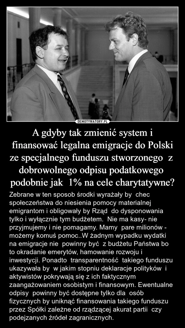 
    A gdyby tak zmienić system i finansować legalna emigracje do Polski ze specjalnego funduszu stworzonego  z  dobrowolnego odpisu podatkowego  podobnie jak  1% na cele charytatywne?