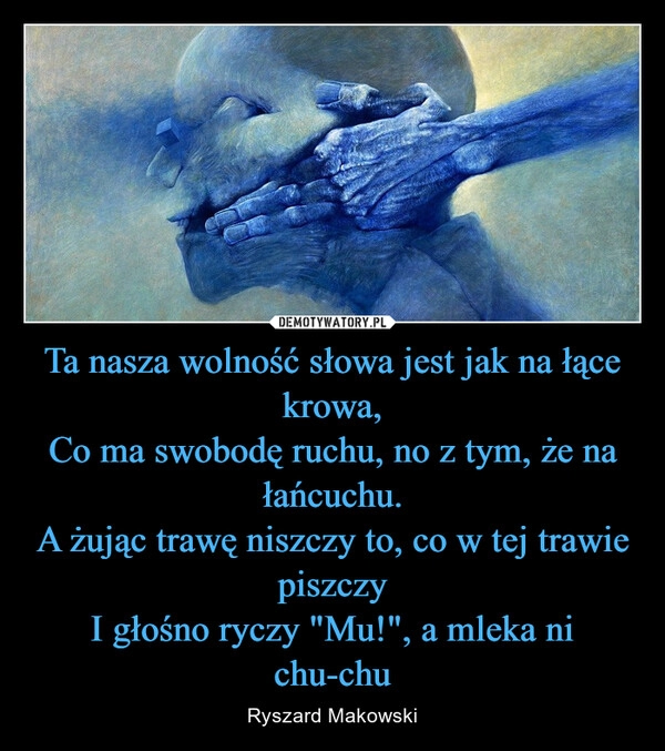 
    Ta nasza wolność słowa jest jak na łące krowa,
Co ma swobodę ruchu, no z tym, że na łańcuchu.
A żując trawę niszczy to, co w tej trawie piszczy
I głośno ryczy "Mu!", a mleka ni chu-chu