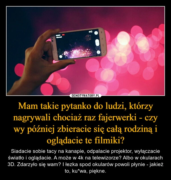 
    Mam takie pytanko do ludzi, którzy nagrywali chociaż raz fajerwerki - czy wy później zbieracie się całą rodziną i oglądacie te filmiki?