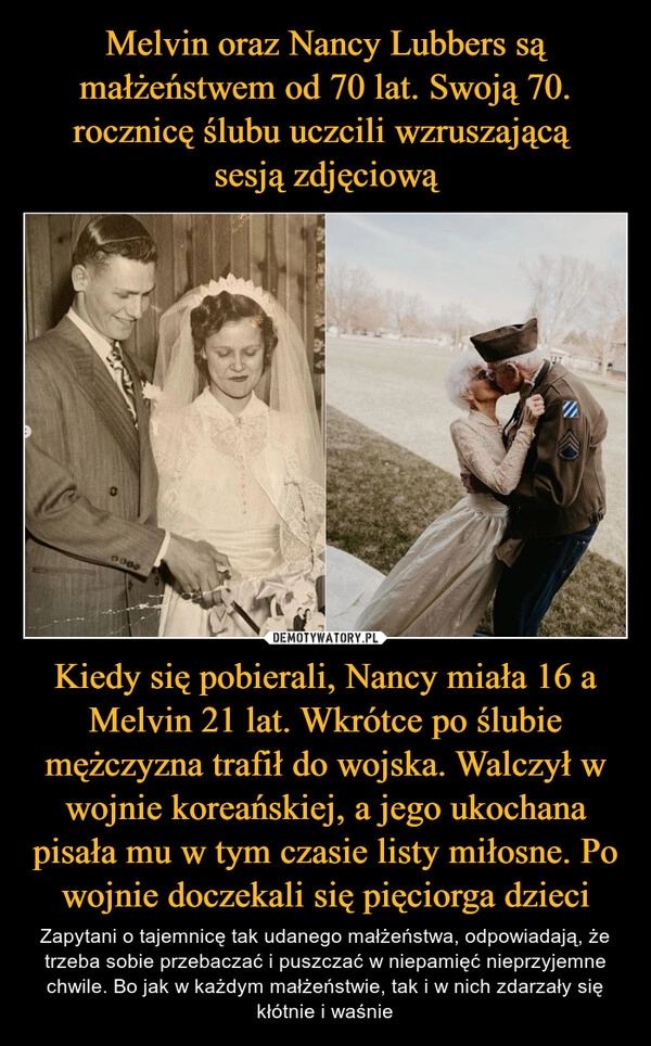 
    Melvin oraz Nancy Lubbers są małżeństwem od 70 lat. Swoją 70. rocznicę ślubu uczcili wzruszającą 
sesją zdjęciową Kiedy się pobierali, Nancy miała 16 a Melvin 21 lat. Wkrótce po ślubie mężczyzna trafił do wojska. Walczył w wojnie koreańskiej, a jego ukochana pisała mu w tym czasie listy miłosne. Po wojnie doczekali się pięciorga dzieci