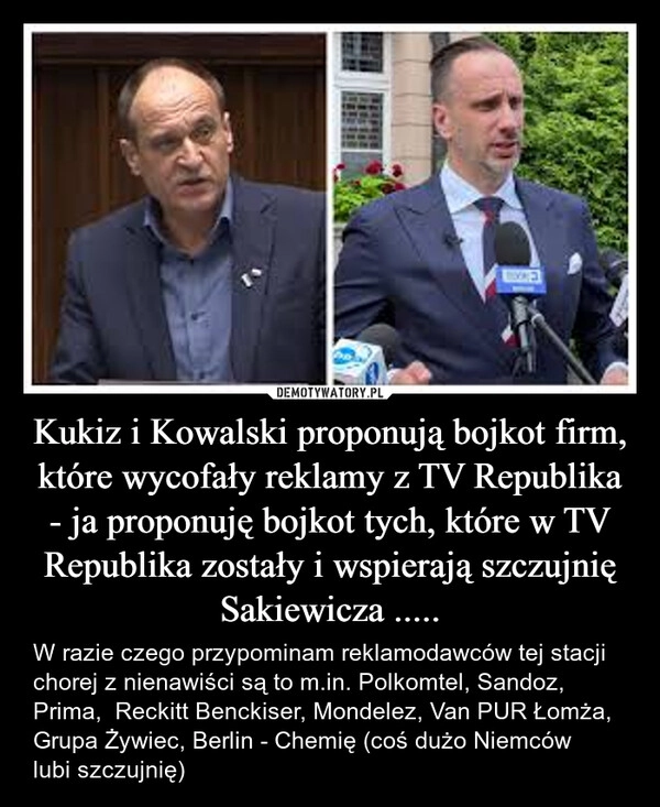 
    Kukiz i Kowalski proponują bojkot firm, które wycofały reklamy z TV Republika - ja proponuję bojkot tych, które w TV Republika zostały i wspierają szczujnię Sakiewicza .....