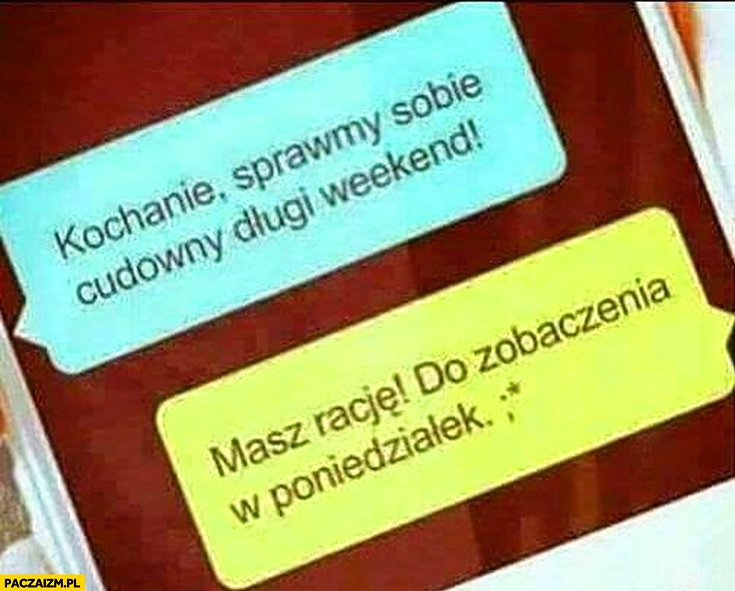 
    Kochanie sprawmy sobie cudowny długi weekend. Masz rację, do zobaczenia w poniedziałek