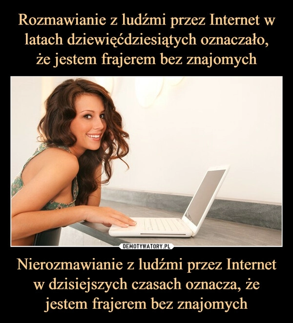 
    Rozmawianie z ludźmi przez Internet w latach dziewięćdziesiątych oznaczało,
że jestem frajerem bez znajomych Nierozmawianie z ludźmi przez Internet w dzisiejszych czasach oznacza, że jestem frajerem bez znajomych