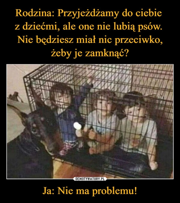 
    Rodzina: Przyjeżdżamy do ciebie 
z dziećmi, ale one nie lubią psów. 
Nie będziesz miał nic przeciwko, żeby je zamknąć? Ja: Nie ma problemu!