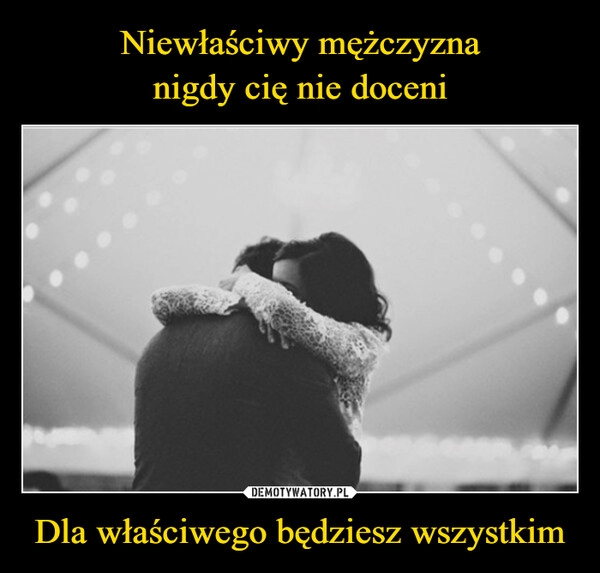 
    Niewłaściwy mężczyzna
nigdy cię nie doceni Dla właściwego będziesz wszystkim