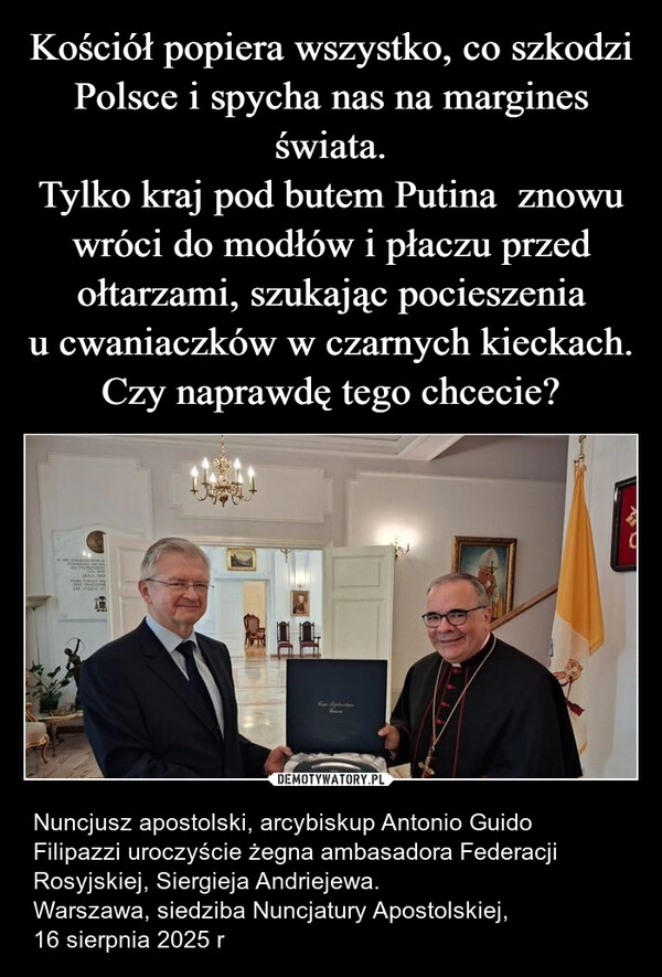 
    Kościół popiera wszystko, co szkodzi Polsce i spycha nas na margines świata.
Tylko kraj pod butem Putina  znowu wróci do modłów i płaczu przed ołtarzami, szukając pocieszenia u cwaniaczków w czarnych kieckach.
Czy naprawdę tego chcecie?
