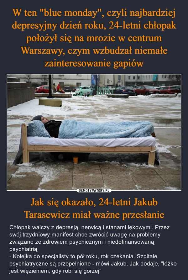 
    W ten "blue monday", czyli najbardziej depresyjny dzień roku, 24-letni chłopak położył się na mrozie w centrum Warszawy, czym wzbudzał niemałe zainteresowanie gapiów Jak się okazało, 24-letni Jakub Tarasewicz miał ważne przesłanie